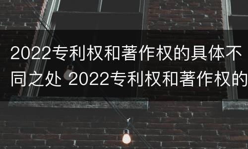 2022专利权和著作权的具体不同之处 2022专利权和著作权的具体不同之处在于