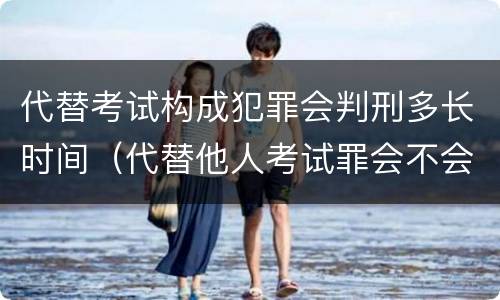 代替考试构成犯罪会判刑多长时间（代替他人考试罪会不会逮捕）