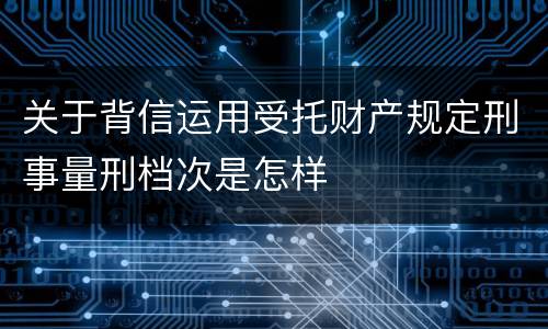 关于背信运用受托财产规定刑事量刑档次是怎样