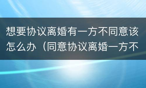 想要协议离婚有一方不同意该怎么办（同意协议离婚一方不到可以吗）