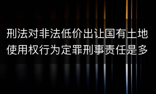 刑法对非法低价出让国有土地使用权行为定罪刑事责任是多少