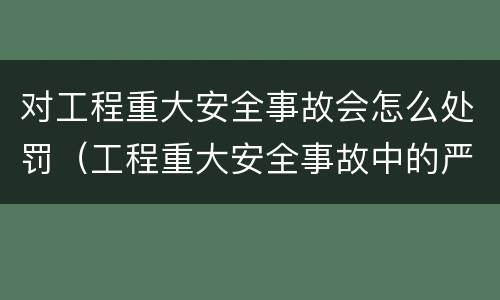 对工程重大安全事故会怎么处罚（工程重大安全事故中的严重后果）