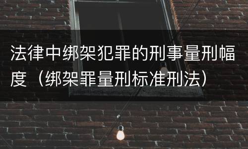 法律中绑架犯罪的刑事量刑幅度（绑架罪量刑标准刑法）
