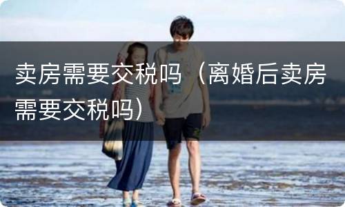 卖房需要交税吗（离婚后卖房需要交税吗）