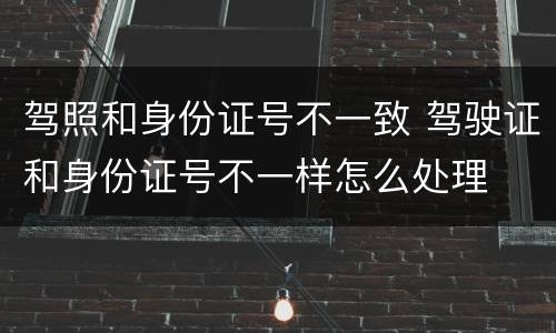 驾照和身份证号不一致 驾驶证和身份证号不一样怎么处理