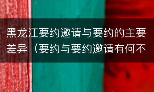 黑龙江要约邀请与要约的主要差异（要约与要约邀请有何不同）