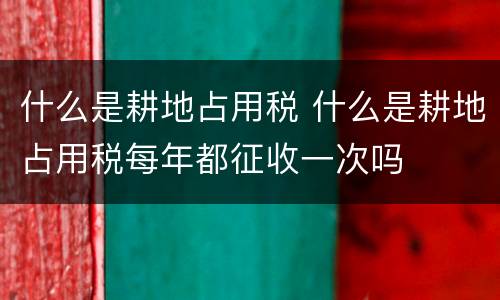 什么是耕地占用税 什么是耕地占用税每年都征收一次吗