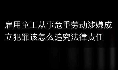 雇用童工从事危重劳动涉嫌成立犯罪该怎么追究法律责任