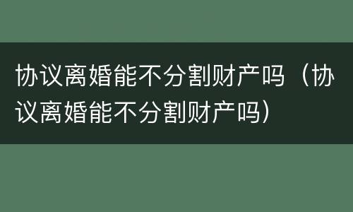 协议离婚能不分割财产吗（协议离婚能不分割财产吗）