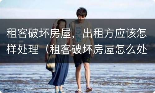 租客破坏房屋，出租方应该怎样处理（租客破坏房屋怎么处理）