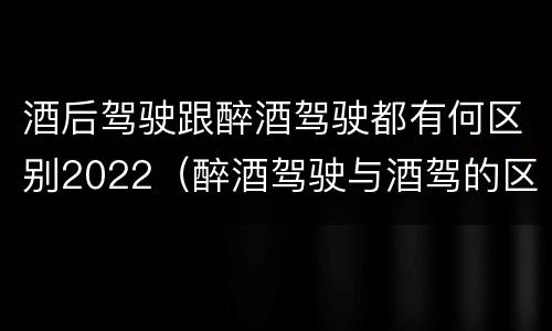 酒后驾驶跟醉酒驾驶都有何区别2022(醉酒驾驶与酒驾的区别)