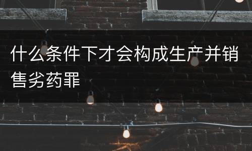 什么条件下才会构成生产并销售劣药罪