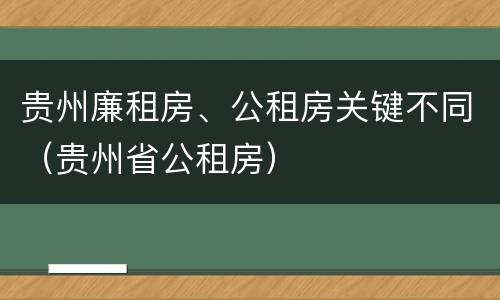 贵州廉租房、公租房关键不同（贵州省公租房）