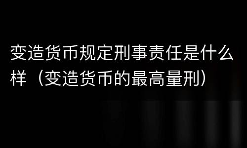 变造货币规定刑事责任是什么样（变造货币的最高量刑）