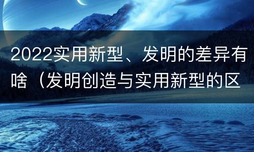 2022实用新型、发明的差异有啥（发明创造与实用新型的区别）