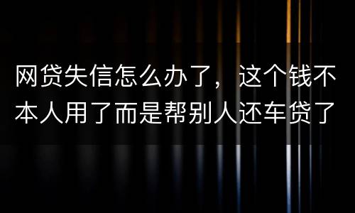 网贷失信怎么办了，这个钱不本人用了而是帮别人还车贷了怎么办
