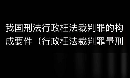 我国刑法行政枉法裁判罪的构成要件（行政枉法裁判罪量刑）