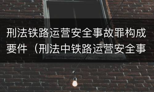 刑法铁路运营安全事故罪构成要件（刑法中铁路运营安全事故罪应如何量刑?）