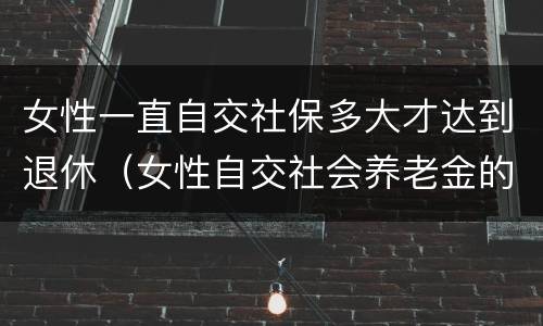 女性一直自交社保多大才达到退休（女性自交社会养老金的多大退休）