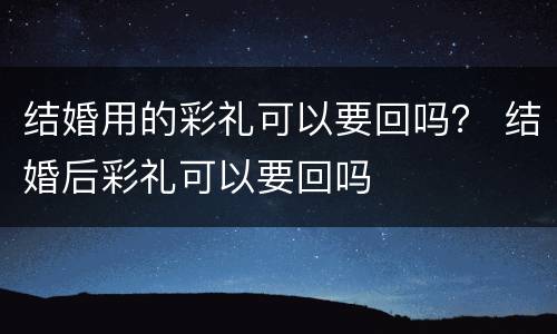 结婚用的彩礼可以要回吗？ 结婚后彩礼可以要回吗