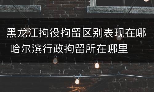 黑龙江拘役拘留区别表现在哪 哈尔滨行政拘留所在哪里