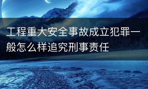 工程重大安全事故成立犯罪一般怎么样追究刑事责任