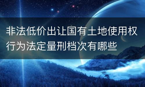非法低价出让国有土地使用权行为法定量刑档次有哪些