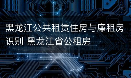 黑龙江公共租赁住房与廉租房识别 黑龙江省公租房