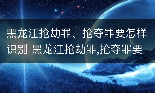 黑龙江抢劫罪、抢夺罪要怎样识别 黑龙江抢劫罪,抢夺罪要怎样识别