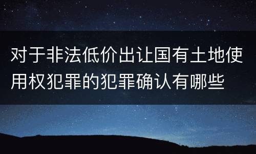 对于非法低价出让国有土地使用权犯罪的犯罪确认有哪些