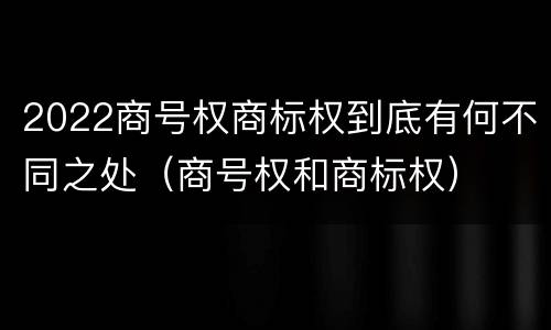 2022商号权商标权到底有何不同之处（商号权和商标权）