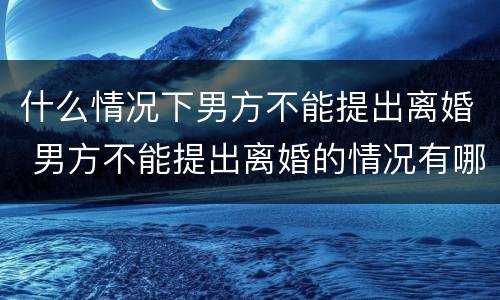 什么情况下男方不能提出离婚 男方不能提出离婚的情况有哪些