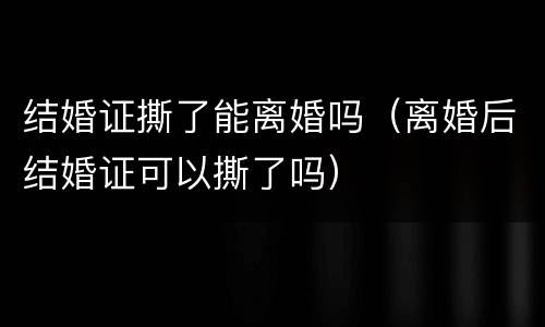 结婚证撕了能离婚吗（离婚后结婚证可以撕了吗）