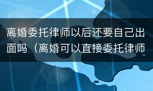离婚委托律师以后还要自己出面吗（离婚可以直接委托律师吗）