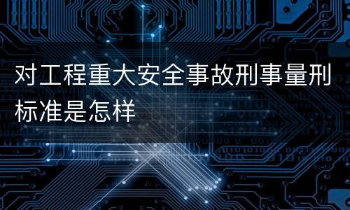 对工程重大安全事故刑事量刑标准是怎样