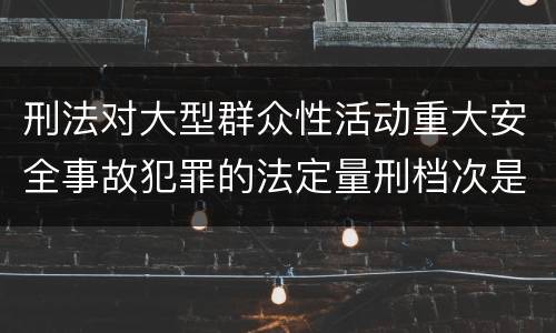 刑法对大型群众性活动重大安全事故犯罪的法定量刑档次是什么样的
