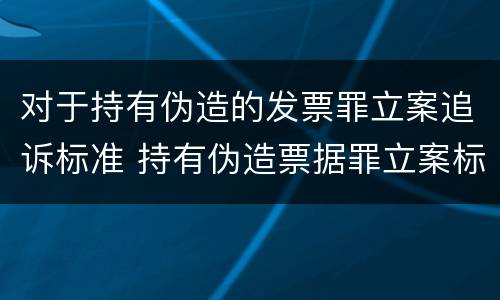 对于持有伪造的发票罪立案追诉标准 持有伪造票据罪立案标准