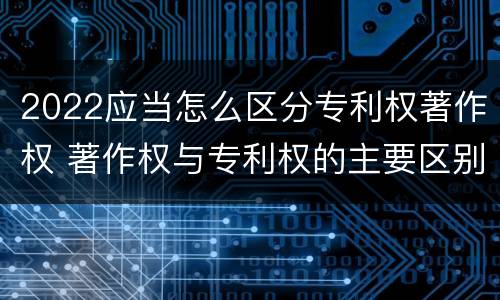 2022应当怎么区分专利权著作权 著作权与专利权的主要区别