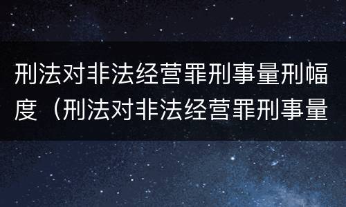 刑法对非法经营罪刑事量刑幅度（刑法对非法经营罪刑事量刑幅度大吗）