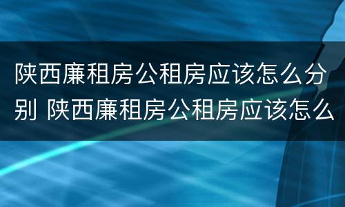 陕西廉租房公租房应该怎么分别 陕西廉租房公租房应该怎么分别申请的
