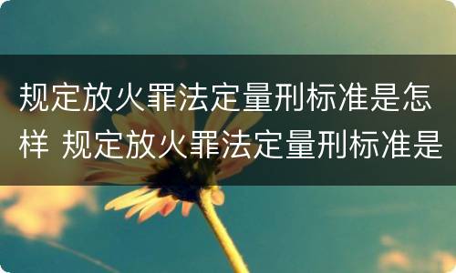 规定放火罪法定量刑标准是怎样 规定放火罪法定量刑标准是怎样规定的