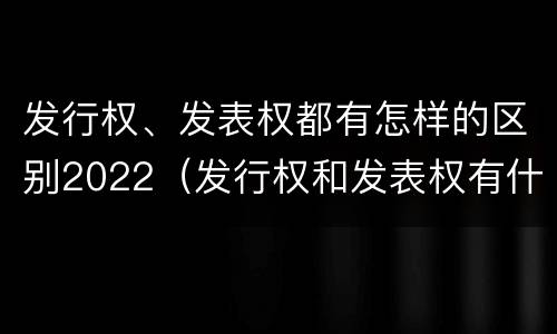 发行权、发表权都有怎样的区别2022（发行权和发表权有什么区别）