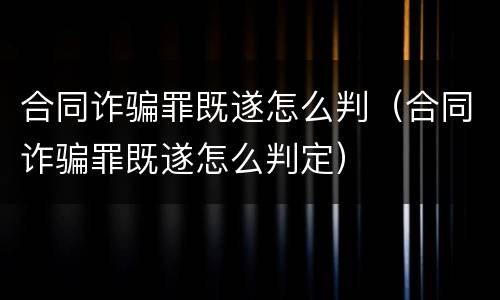 合同诈骗罪既遂怎么判（合同诈骗罪既遂怎么判定）