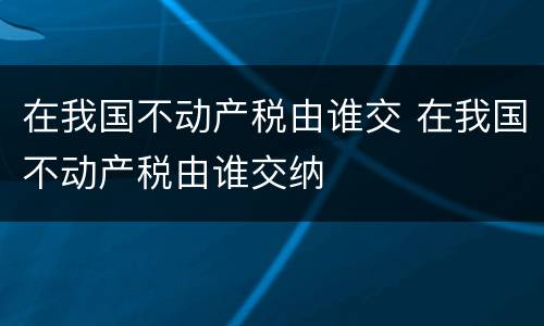 在我国不动产税由谁交 在我国不动产税由谁交纳