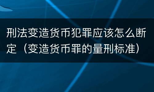刑法变造货币犯罪应该怎么断定（变造货币罪的量刑标准）