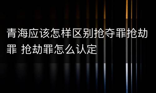 青海应该怎样区别抢夺罪抢劫罪 抢劫罪怎么认定