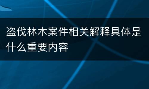 盗伐林木案件相关解释具体是什么重要内容