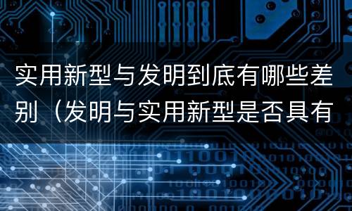 实用新型与发明到底有哪些差别（发明与实用新型是否具有实用性）