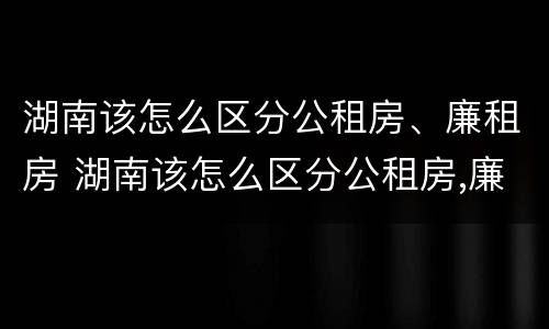 湖南该怎么区分公租房、廉租房 湖南该怎么区分公租房,廉租房呢