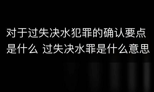 对于过失决水犯罪的确认要点是什么 过失决水罪是什么意思